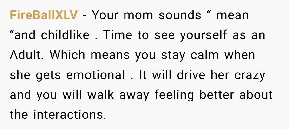 FireBallXLV − Your mom sounds “ mean “and childlike . Time to see yourself as an Adult. Which means you stay calm when she gets emotional . It will drive...