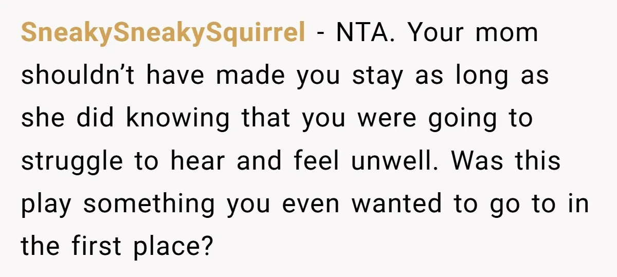 SneakySneakySquirrel − NTA. Your mom shouldn’t have made you stay as long as she did knowing that you were going to struggle to hear and feel unwell. Was this play...