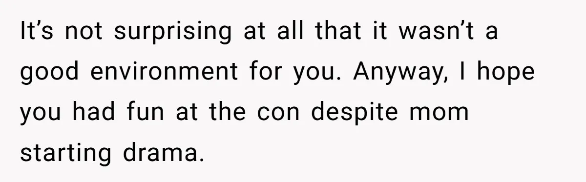 It’s not surprising at all that it wasn’t a good environment for you. Anyway, I hope you had fun at the con despite mom starting drama.
