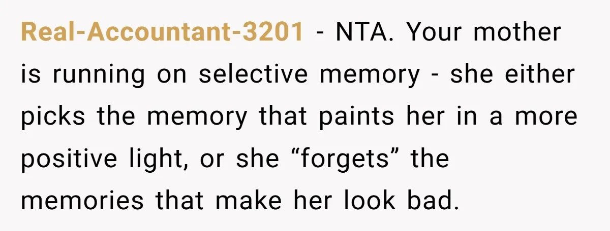 Real-Accountant-3201 − NTA. Your mother is running on selective memory - she either picks the memory that paints her in a more positive light, or she “forgets” the memories that...