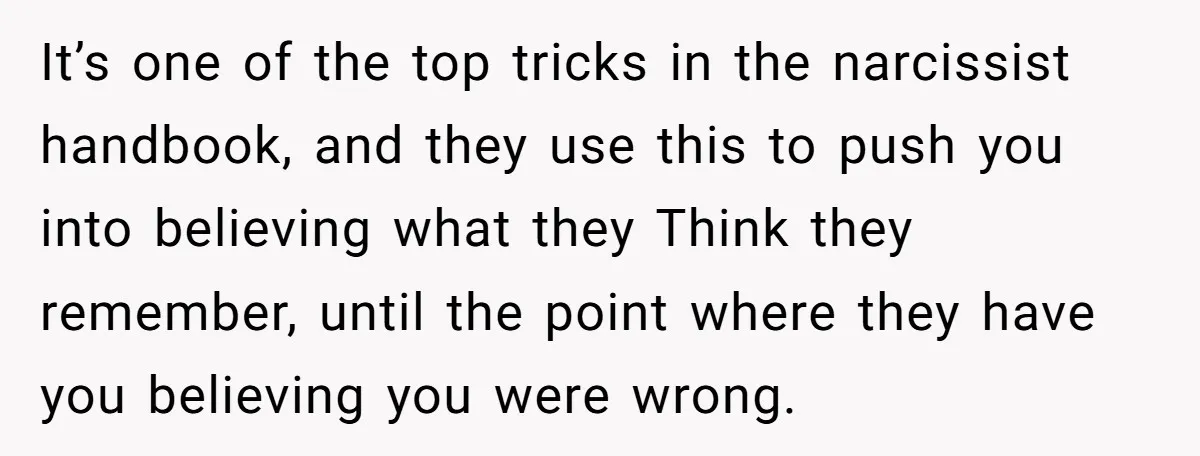 It’s one of the top tricks in the narcissist handbook, and they use this to push you into believing what they Think they remember, until the point where they have...