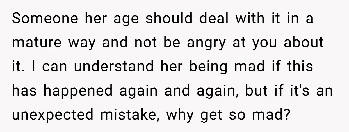 Someone her age should deal with it in a mature way and not be angry at you about it. I can understand her being mad if this has happened again...