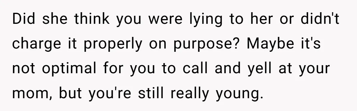 Did she think you were lying to her or didn't charge it properly on purpose? Maybe it's not optimal for you to call and yell at your mom, but you're...