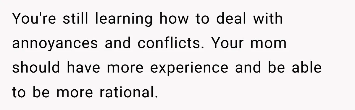You're still learning how to deal with annoyances and conflicts. Your mom should have more experience and be able to be more rational.
