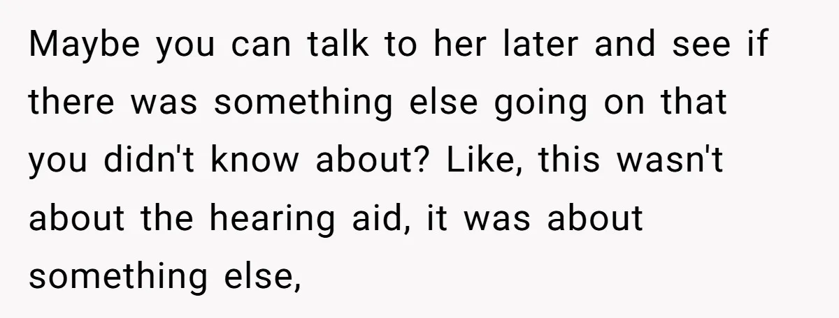 Maybe you can talk to her later and see if there was something else going on that you didn't know about? Like, this wasn't about the hearing aid, it was...