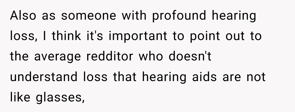 Also as someone with profound hearing loss, I think it's important to point out to the average redditor who doesn't understand loss that hearing aids are not like glasses,