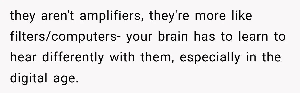 they aren't amplifiers, they're more like filters/computers- your brain has to learn to hear differently with them, especially in the digital age.