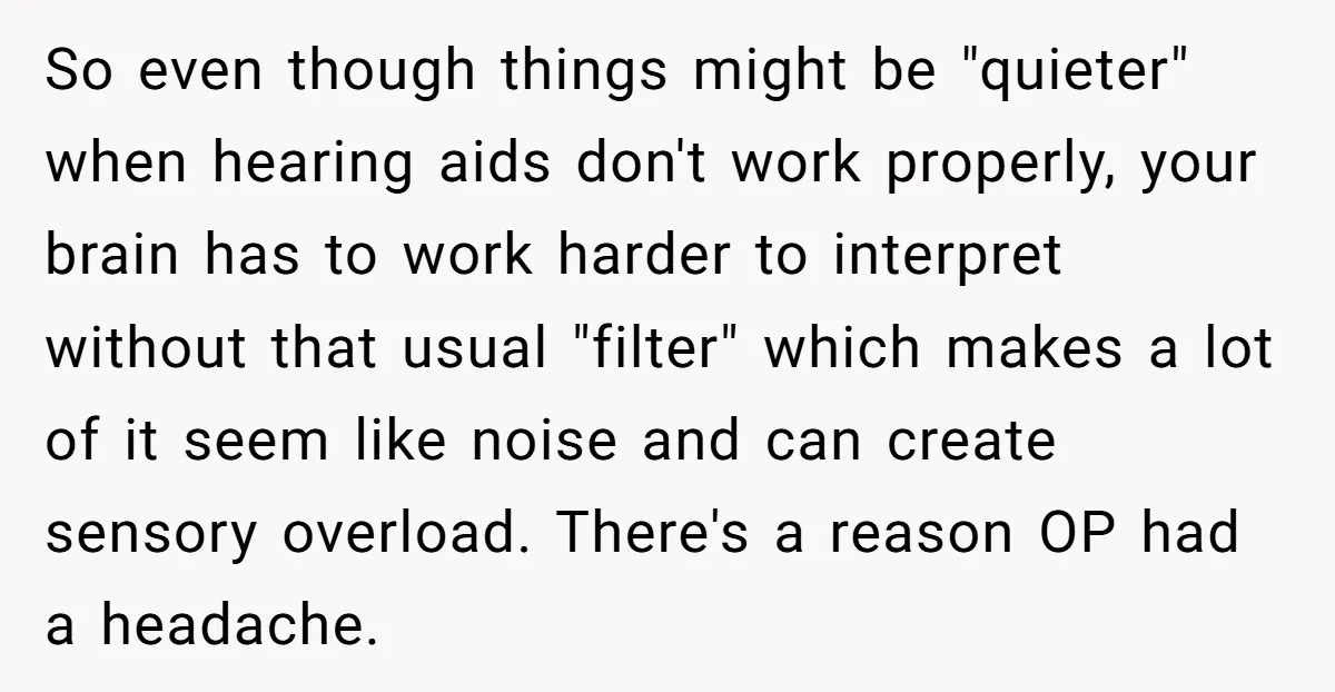 So even though things might be "quieter" when hearing aids don't work properly, your brain has to work harder to interpret without that usual "filter" which makes a lot of...