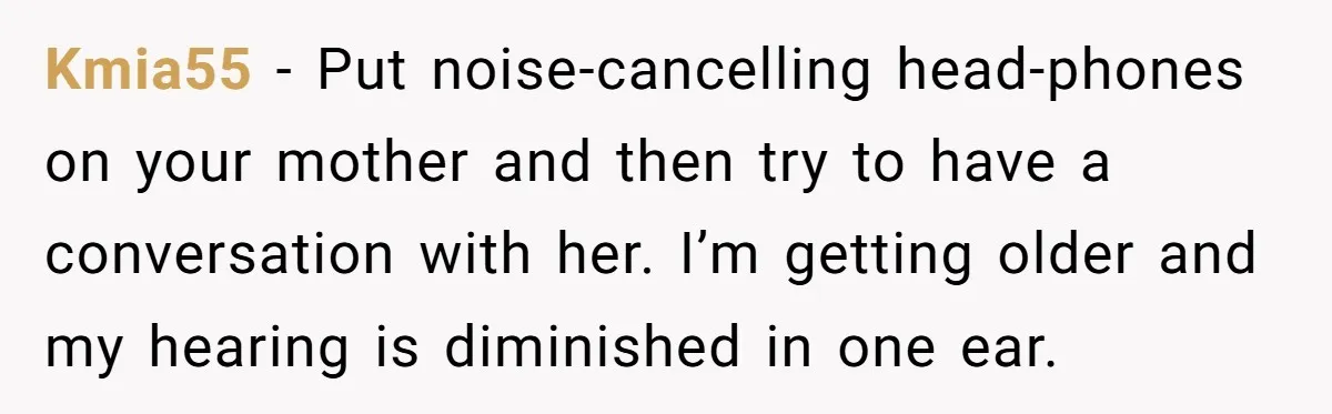 Kmia55 − Put noise-cancelling head-phones on your mother and then try to have a conversation with her. I’m getting older and my hearing is diminished in one ear.