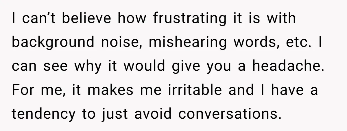 I can’t believe how frustrating it is with background noise, mishearing words, etc. I can see why it would give you a headache. For me, it makes me irritable and...