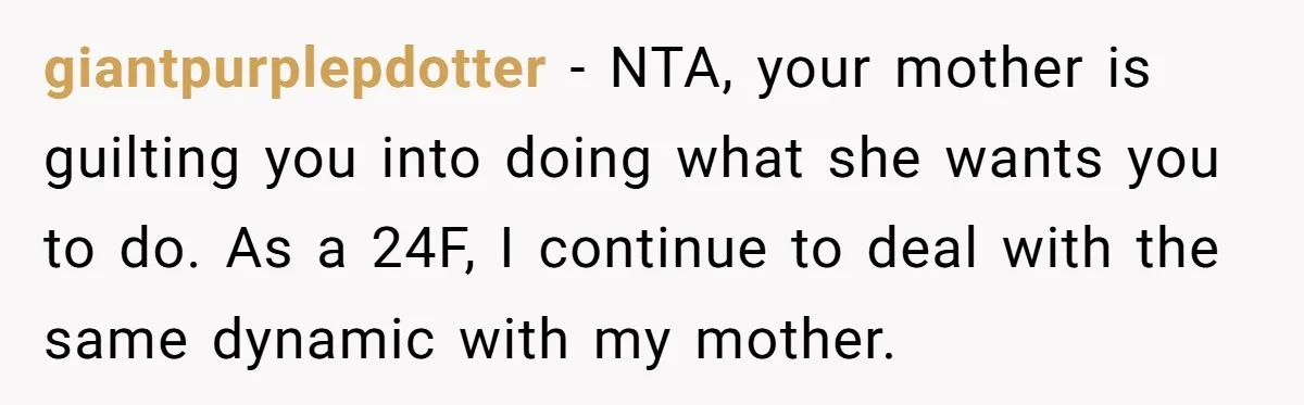 giantpurplepdotter − NTA, your mother is guilting you into doing what she wants you to do. As a 24F, I continue to deal with the same dynamic with my mother.