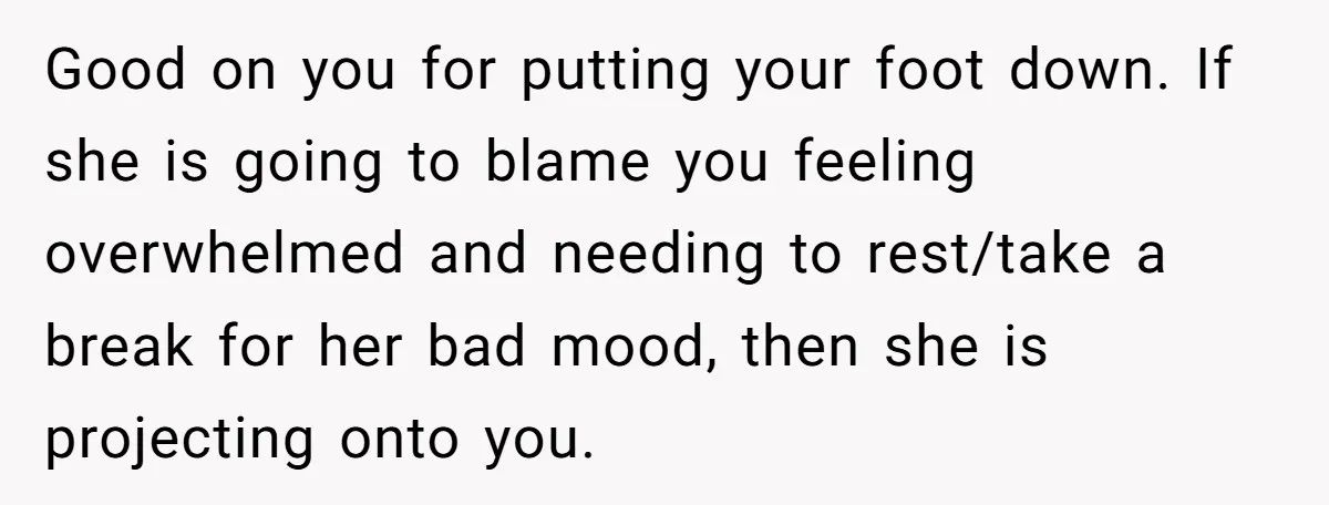 Good on you for putting your foot down. If she is going to blame you feeling overwhelmed and needing to rest/take a break for her bad mood, then she is...