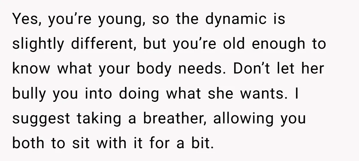 Yes, you’re young, so the dynamic is slightly different, but you’re old enough to know what your body needs. Don’t let her bully you into doing what she wants. I...