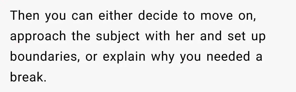 Then you can either decide to move on, approach the subject with her and set up boundaries, or explain why you needed a break.