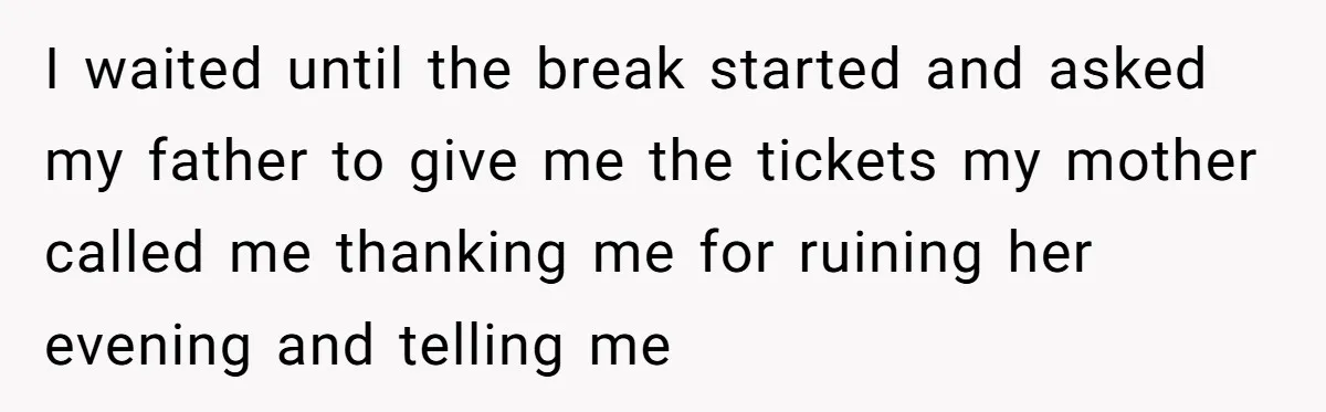 I waited until the break started and asked my father to give me the tickets my mother called me thanking me for ruining her evening and telling me