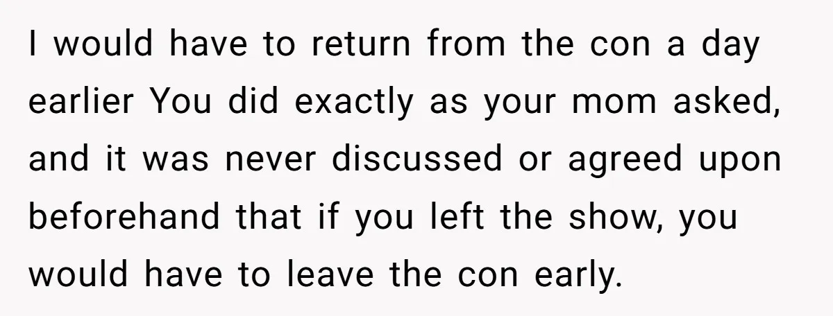 I would have to return from the con a day earlier You did exactly as your mom asked, and it was never discussed or agreed upon beforehand that if you...