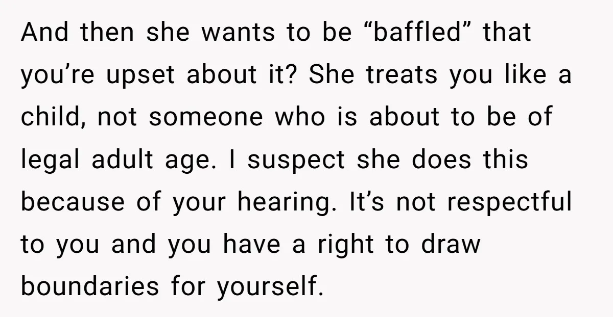 And then she wants to be “baffled” that you’re upset about it? She treats you like a child, not someone who is about to be of legal adult age. I...