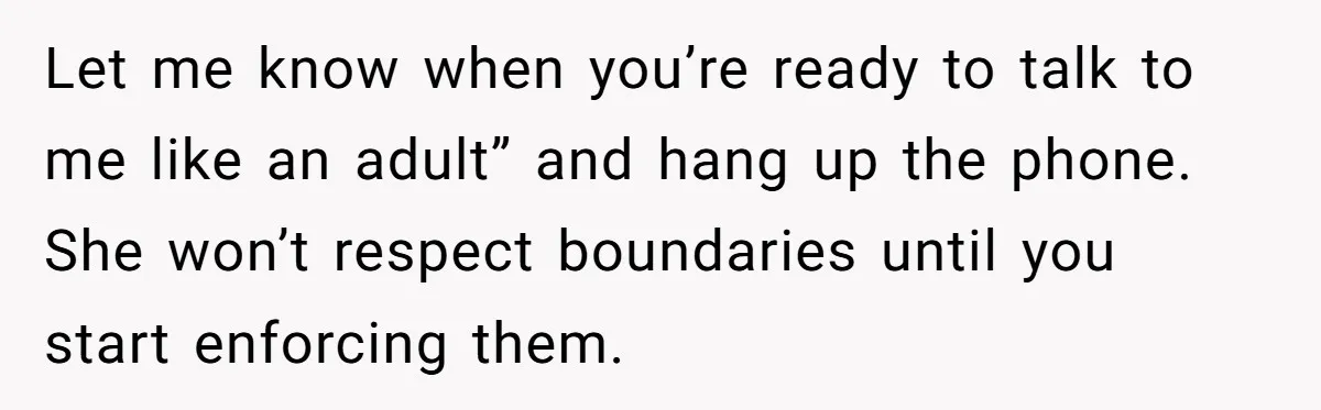 Let me know when you’re ready to talk to me like an adult” and hang up the phone. She won’t respect boundaries until you start enforcing them.