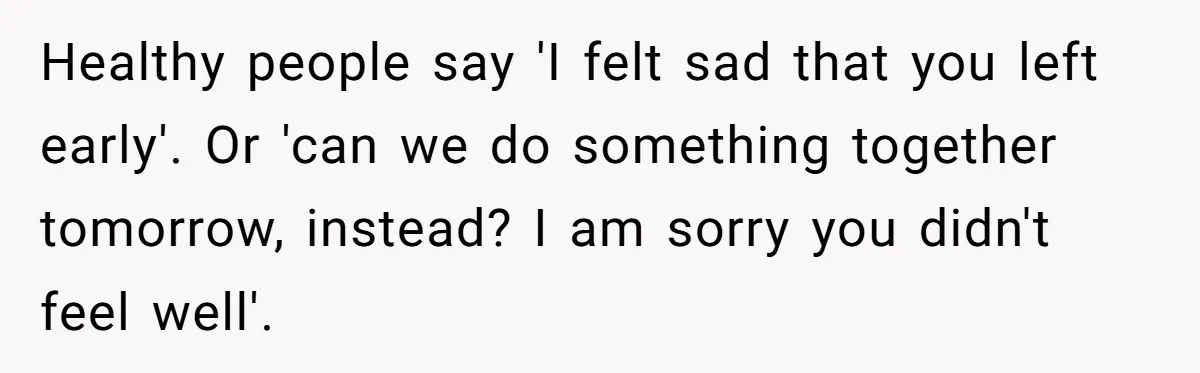 Healthy people say 'I felt sad that you left early'. Or 'can we do something together tomorrow, instead? I am sorry you didn't feel well'.