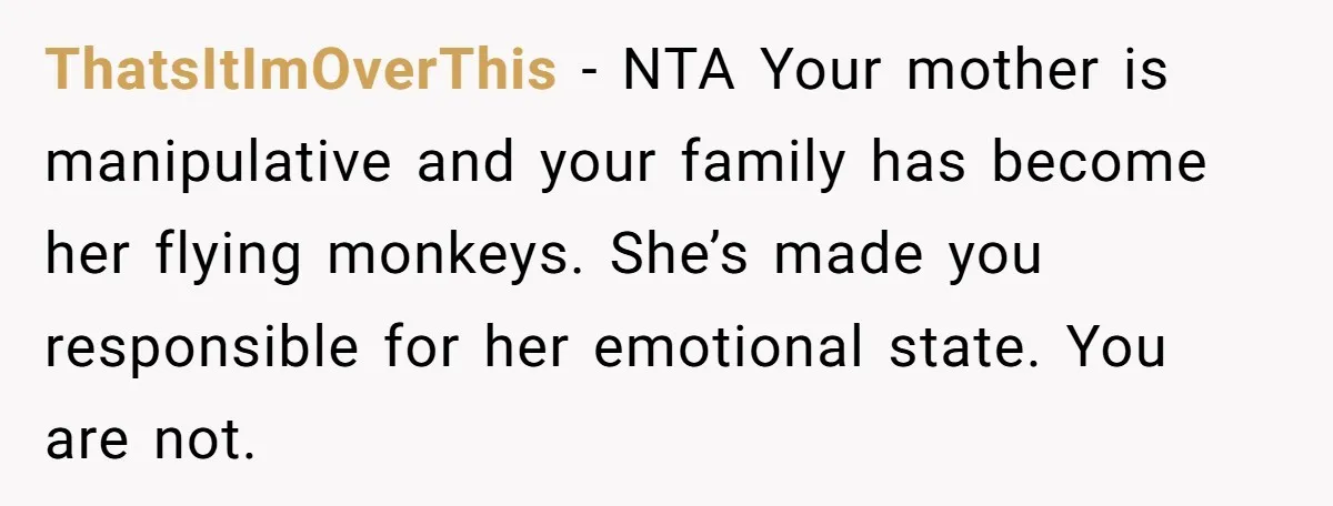 ThatsItImOverThis − NTA Your mother is manipulative and your family has become her flying monkeys. She’s made you responsible for her emotional state. You are not.