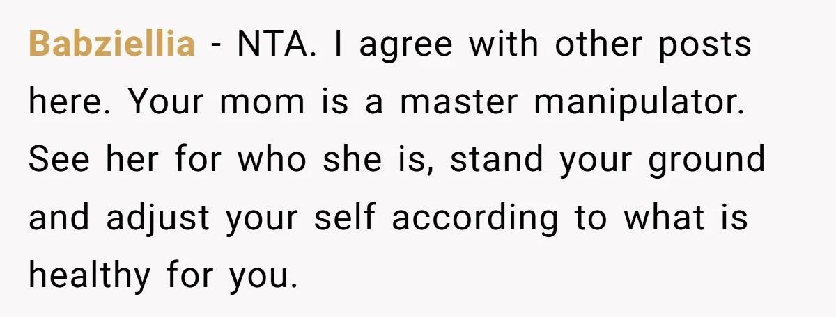 Babziellia − NTA. I agree with other posts here. Your mom is a master manipulator. See her for who she is, stand your ground and adjust your self according to...