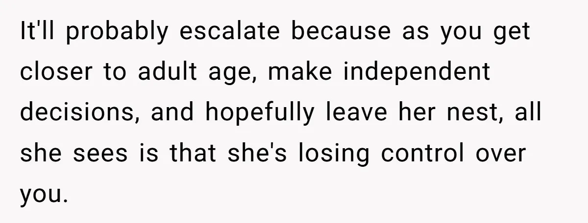It'll probably escalate because as you get closer to adult age, make independent decisions, and hopefully leave her nest, all she sees is that she's losing control over you.