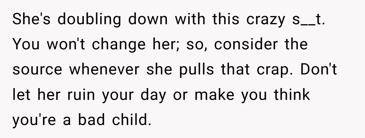 She's doubling down with this crazy s__t. You won't change her; so, consider the source whenever she pulls that crap. Don't let her ruin your day or make you think...