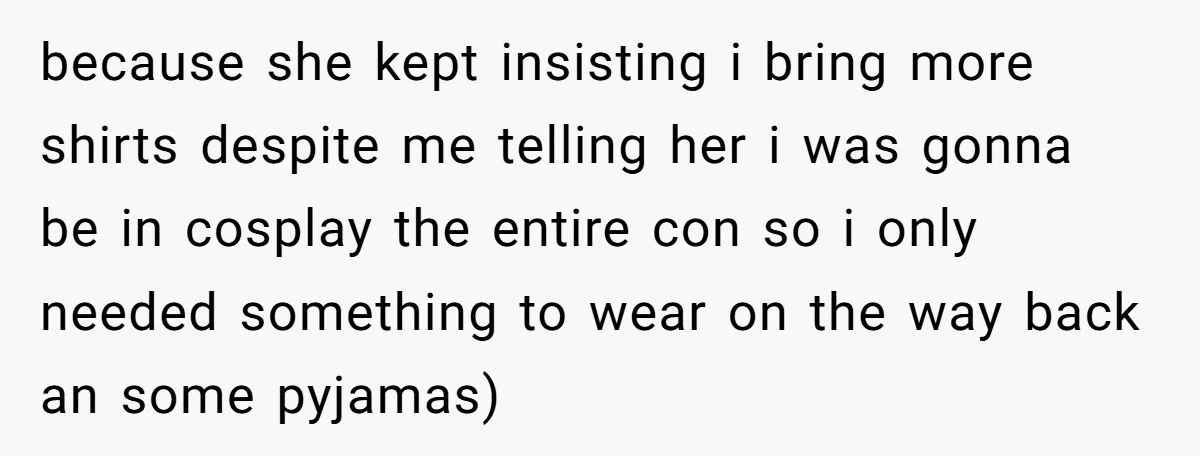 because she kept insisting i bring more shirts despite me telling her i was gonna be in cosplay the entire con so i only needed something to wear on the...
