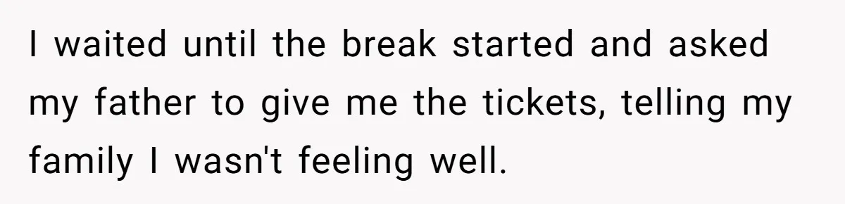 I waited until the break started and asked my father to give me the tickets, telling my family I wasn't feeling well.