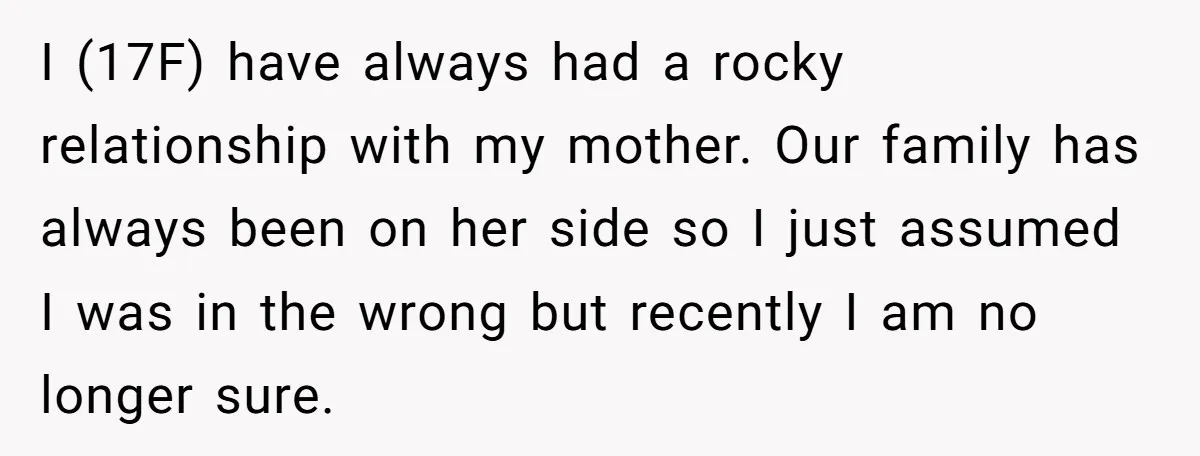 I (17F) have always had a rocky relationship with my mother. Our family has always been on her side so I just assumed I was in the wrong but recently...