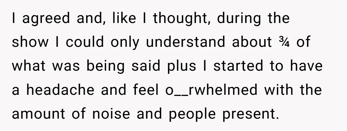 I agreed and, like I thought, during the show I could only understand about ¾ of what was being said plus I started to have a headache and feel o__rwhelmed...