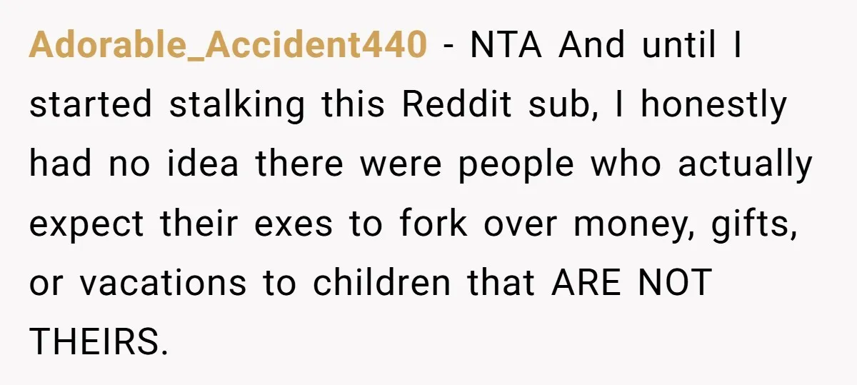 Adorable_Accident440 − NTA And until I started stalking this Reddit sub, I honestly had no idea there were people who actually expect their exes to fork over money, gifts, or...
