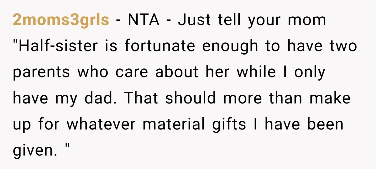 2moms3grls − NTA - Just tell your mom "Half-sister is fortunate enough to have two parents who care about her while I only have my dad. That should more than...