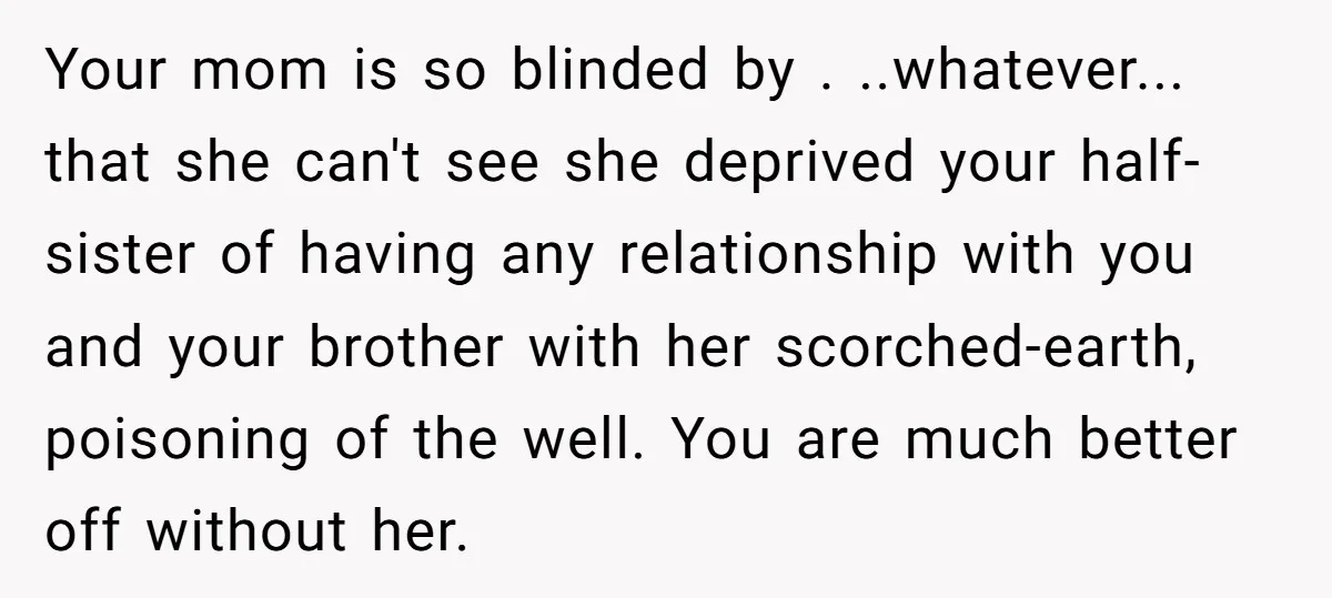 Your mom is so blinded by . ..whatever... that she can't see she deprived your half-sister of having any relationship with you and your brother with her scorched-earth, poisoning of...