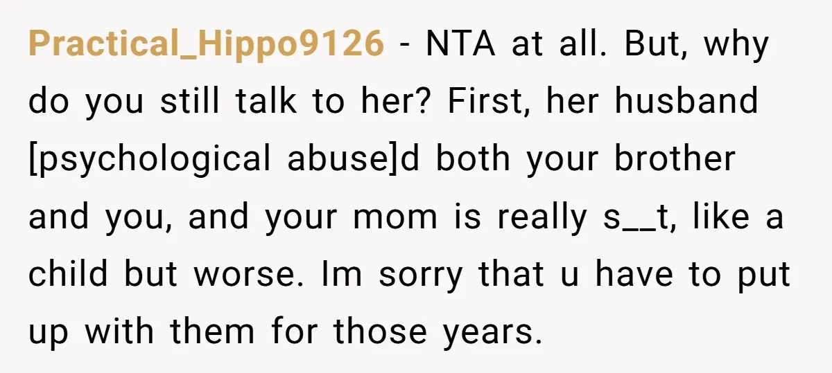 Practical_Hippo9126 − NTA at all. But, why do you still talk to her? First, her husband [psychological abuse]d both your brother and you, and your mom is really s__t, like...