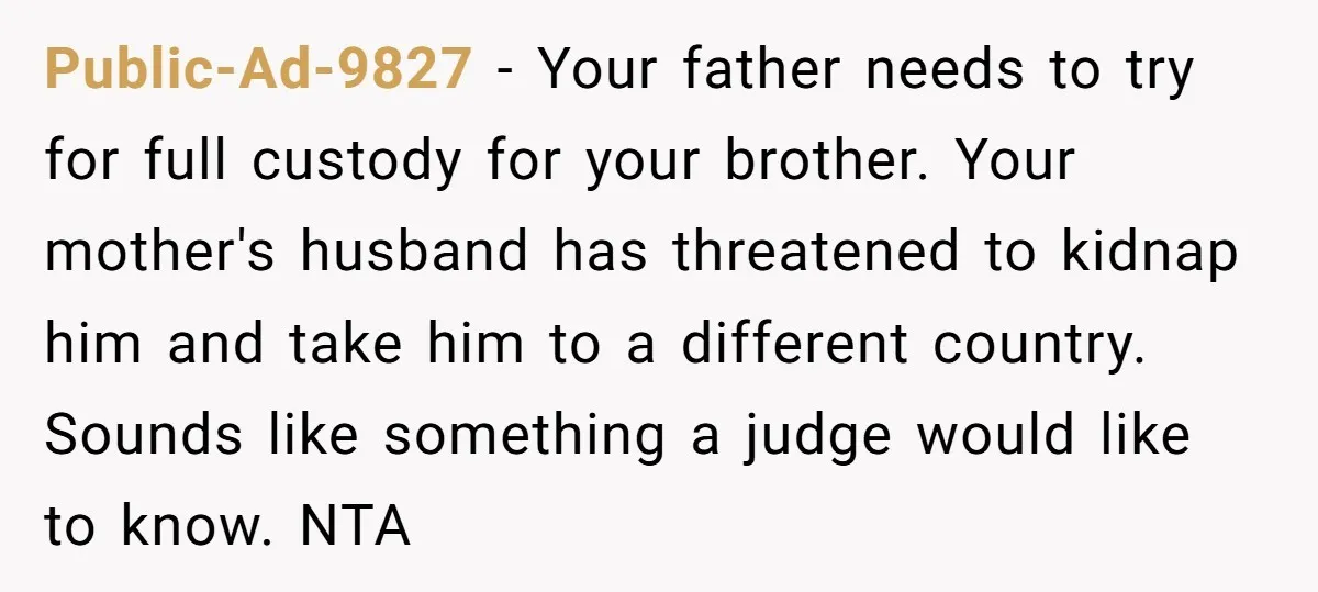 Public-Ad-9827 − Your father needs to try for full custody for your brother. Your mother's husband has threatened to kidnap him and take him to a different country. Sounds like...