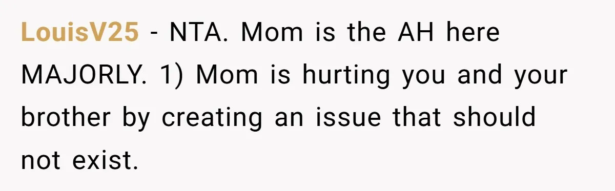 LouisV25 − NTA. Mom is the AH here MAJORLY. 1) Mom is hurting you and your brother by creating an issue that should not exist.