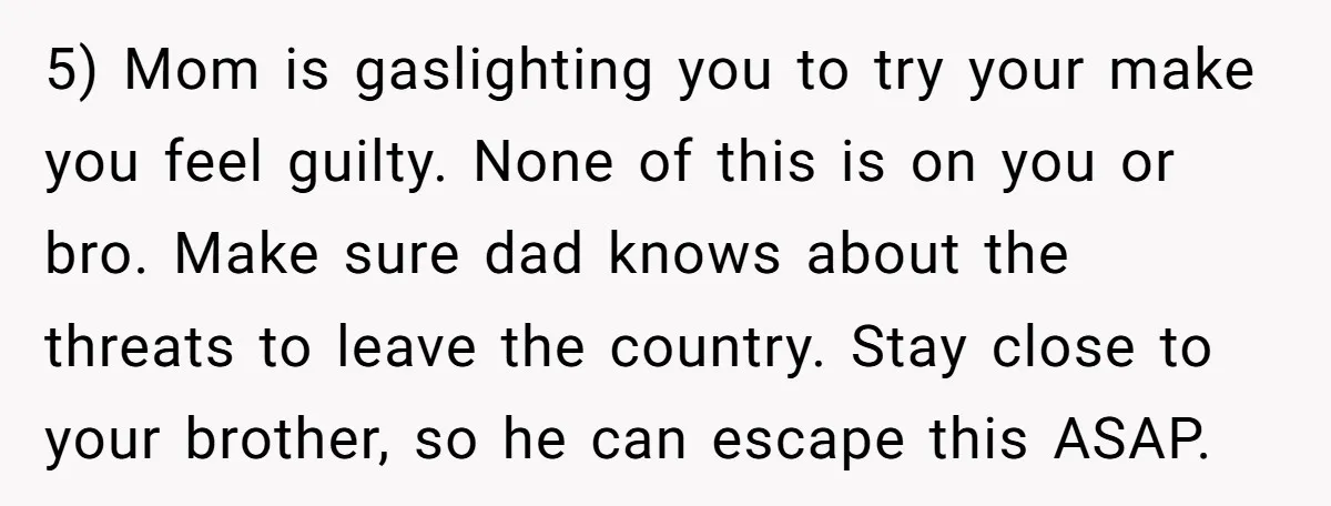 5) Mom is gaslighting you to try your make you feel guilty. None of this is on you or bro. Make sure dad knows about the threats to leave the...