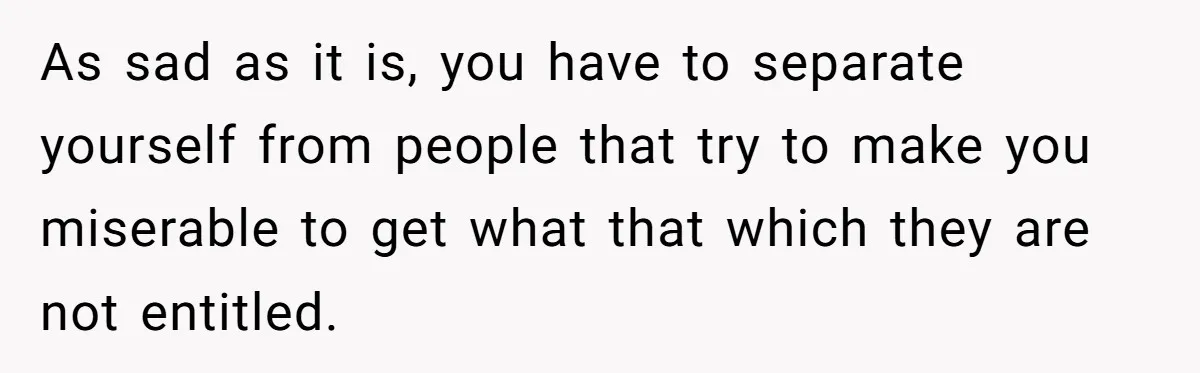 As sad as it is, you have to separate yourself from people that try to make you miserable to get what that which they are not entitled.