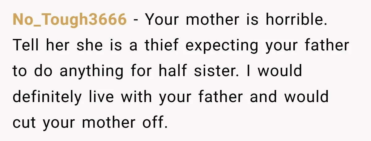 No_Tough3666 − Your mother is horrible. Tell her she is a thief expecting your father to do anything for half sister. I would definitely live with your father and would...