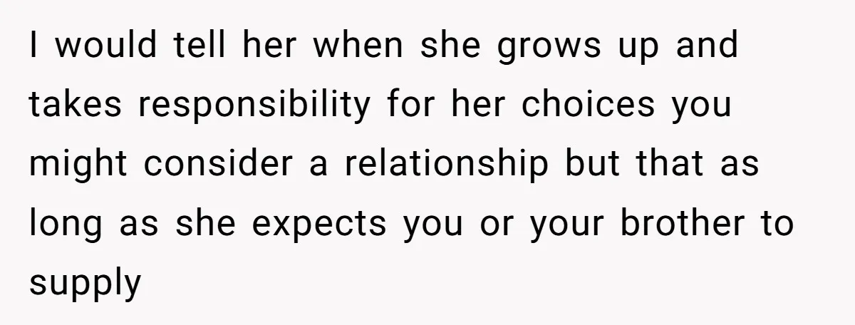 I would tell her when she grows up and takes responsibility for her choices you might consider a relationship but that as long as she expects you or your brother...