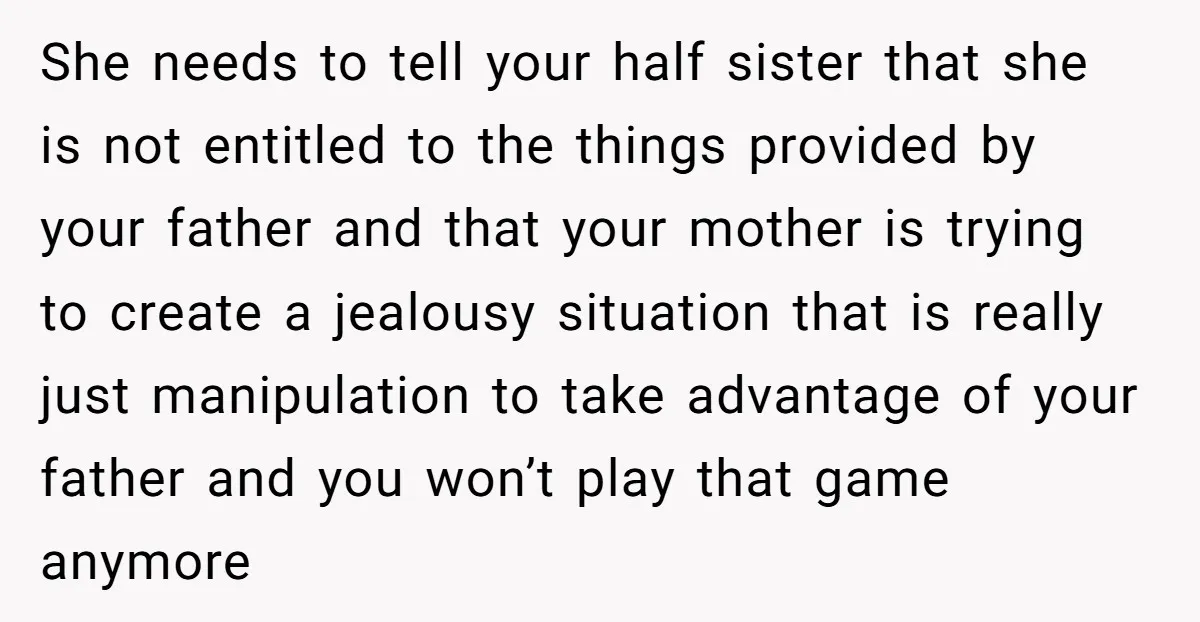She needs to tell your half sister that she is not entitled to the things provided by your father and that your mother is trying to create a jealousy situation...