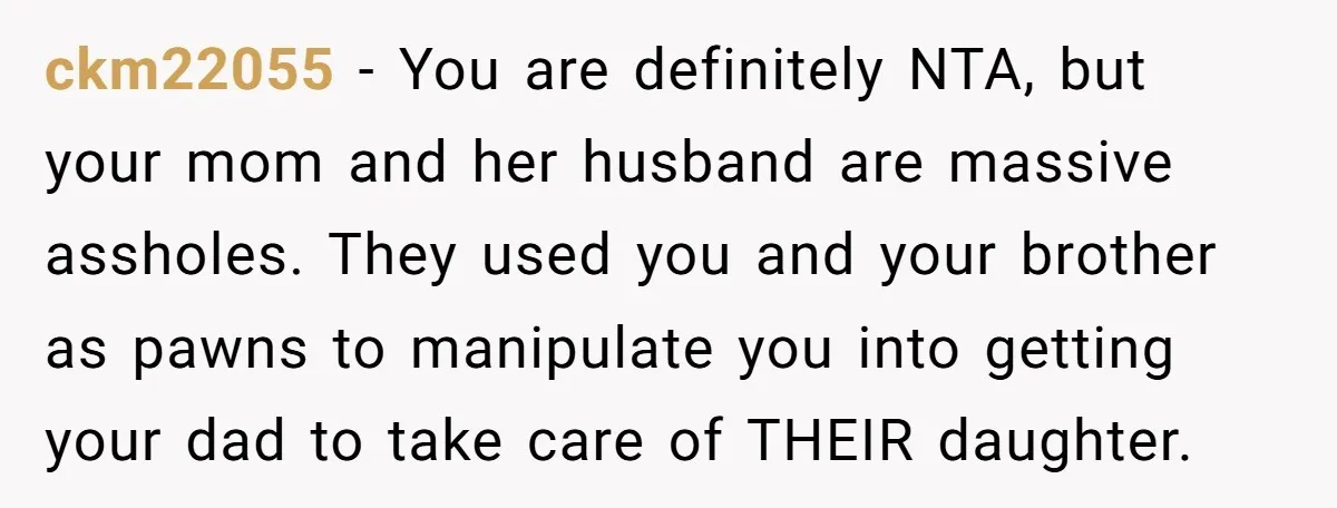 ckm22055 − You are definitely NTA, but your mom and her husband are massive assholes. They used you and your brother as pawns to manipulate you into getting your dad...