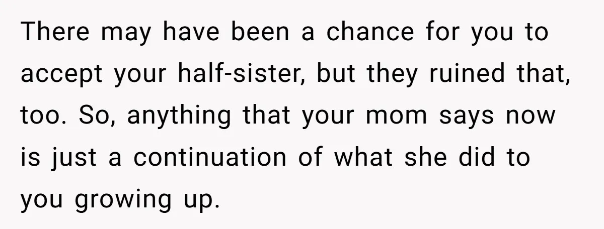 There may have been a chance for you to accept your half-sister, but they ruined that, too. So, anything that your mom says now is just a continuation of what...