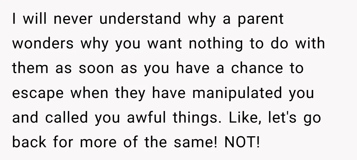 I will never understand why a parent wonders why you want nothing to do with them as soon as you have a chance to escape when they have manipulated you...