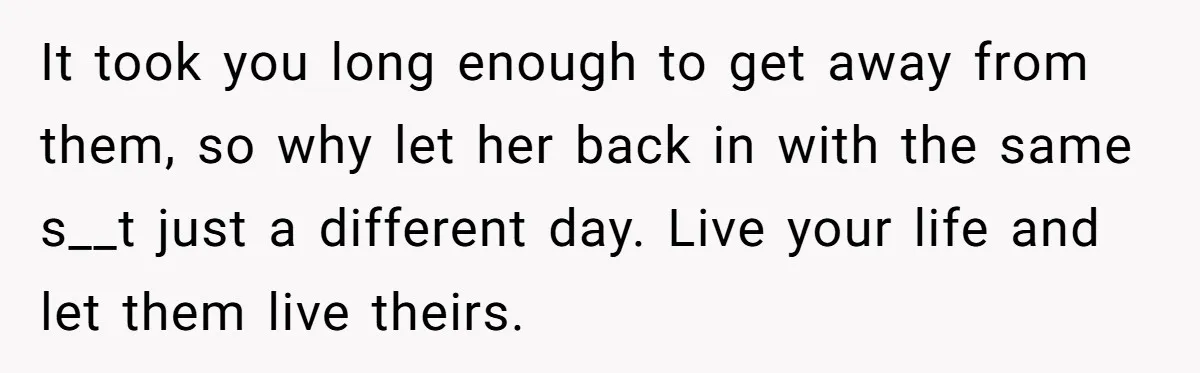 It took you long enough to get away from them, so why let her back in with the same s__t just a different day. Live your life and let them...