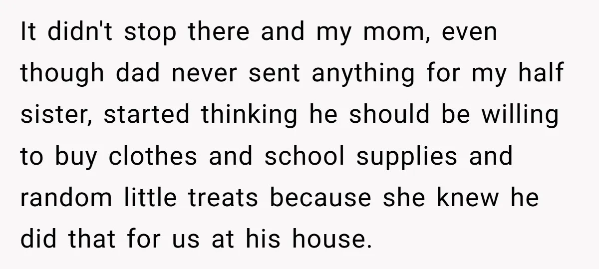 It didn't stop there and my mom, even though dad never sent anything for my half sister, started thinking he should be willing to buy clothes and school supplies and...
