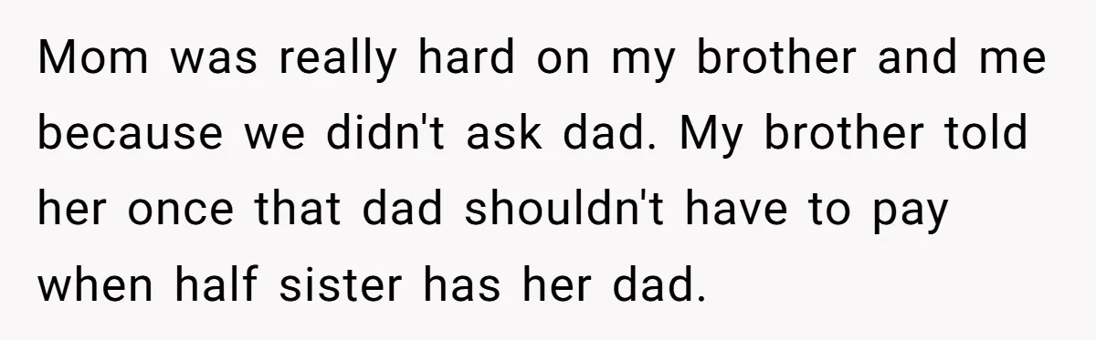 Mom was really hard on my brother and me because we didn't ask dad. My brother told her once that dad shouldn't have to pay when half sister has her...