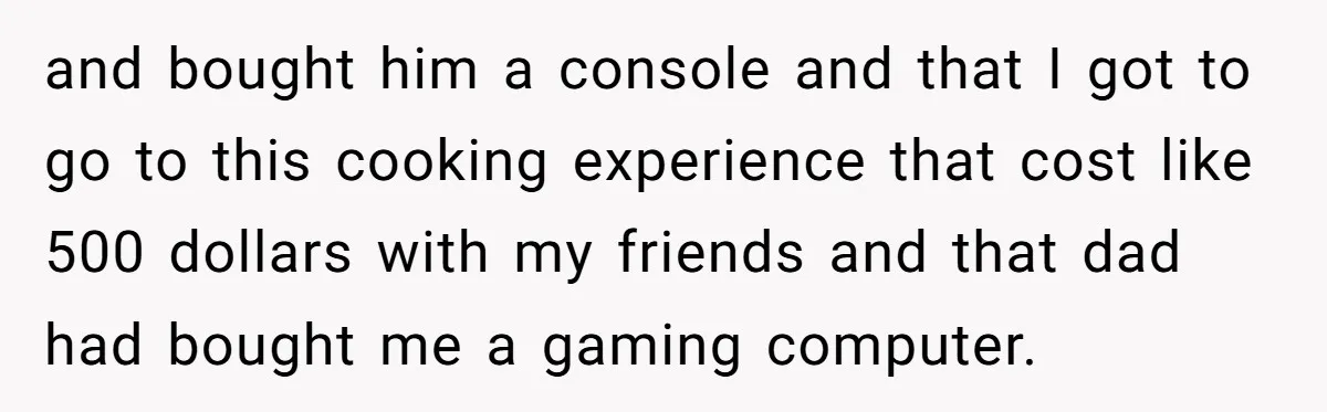 and bought him a console and that I got to go to this cooking experience that cost like 500 dollars with my friends and that dad had bought me a...