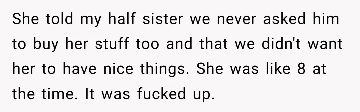 She told my half sister we never asked him to buy her stuff too and that we didn't want her to have nice things. She was like 8 at the...